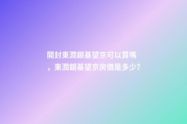 開封東潤銀基望京可以買嗎，東潤銀基望京房價是多少？